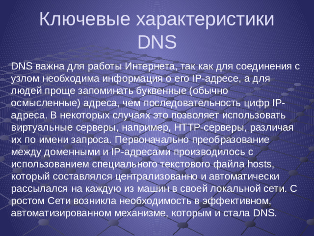 Ключевые характеристики DNS DNS важна для работы Интернета, так как для соединения с узлом необходима информация о его IP-адресе, а для людей проще запоминать буквенные (обычно осмысленные) адреса, чем последовательность цифр IP-адреса. В некоторых случаях это позволяет использовать виртуальные серверы, например, HTTP-серверы, различая их по имени запроса. Первоначально преобразование между доменными и IP-адресами производилось с использованием специального текстового файла hosts, который составлялся централизованно и автоматически рассылался на каждую из машин в своей локальной сети. С ростом Сети возникла необходимость в эффективном, автоматизированном механизме, которым и стала DNS.