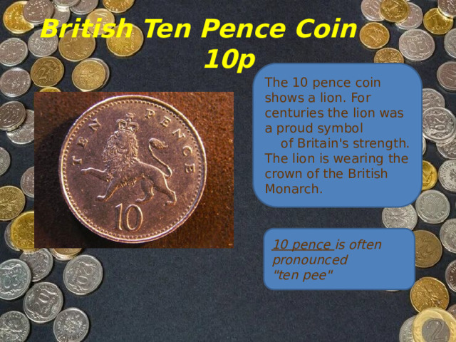 British Ten Pence Coin  10p The 10 pence coin shows a lion. For centuries the lion was a proud symbol     of Britain's strength.  The lion is wearing the crown of the British Monarch. 10 pence is often pronounced 