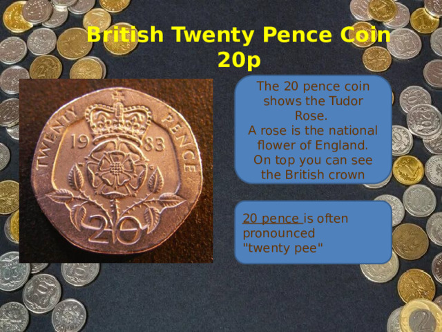 British Twenty Pence Coin  20p The 20 pence coin shows the Tudor Rose.   A rose is the national flower of England.  On top you can see the British crown 20 pence is often pronounced 