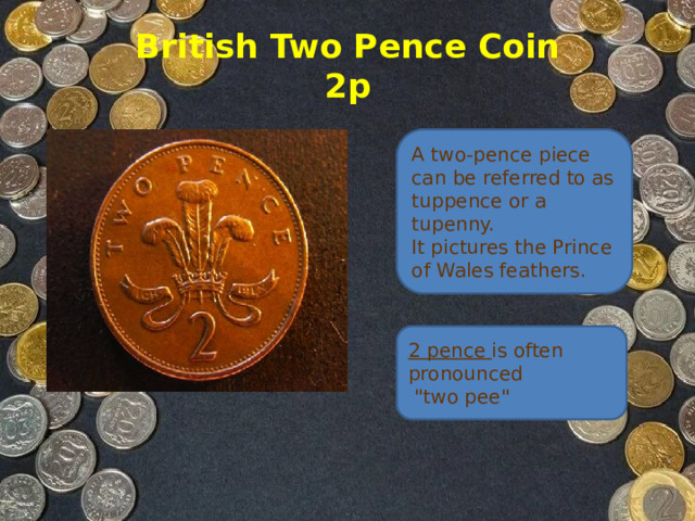 British Two Pence Coin  2p A two-pence piece can be referred to as tuppence or a tupenny.   It pictures the Prince of Wales feathers. 2 pence is often pronounced  