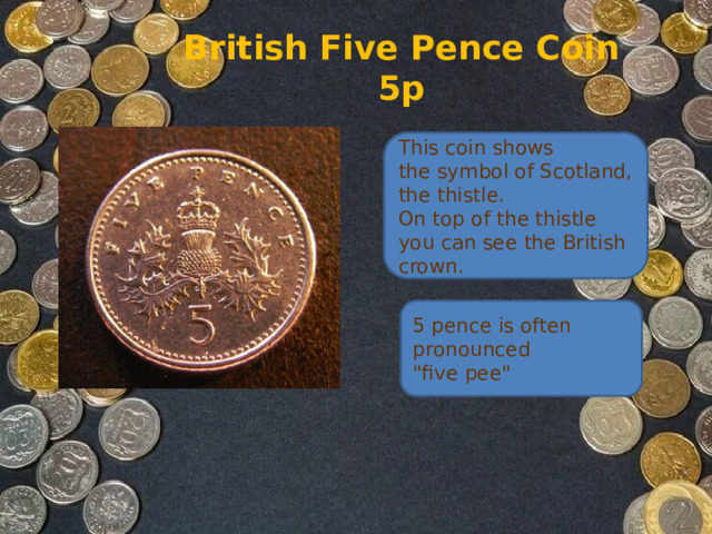 British Five Pence Coin  5p This coin shows the symbol of Scotland, the thistle.   On top of the thistle you can see the British crown. 5 pence is often pronounced 