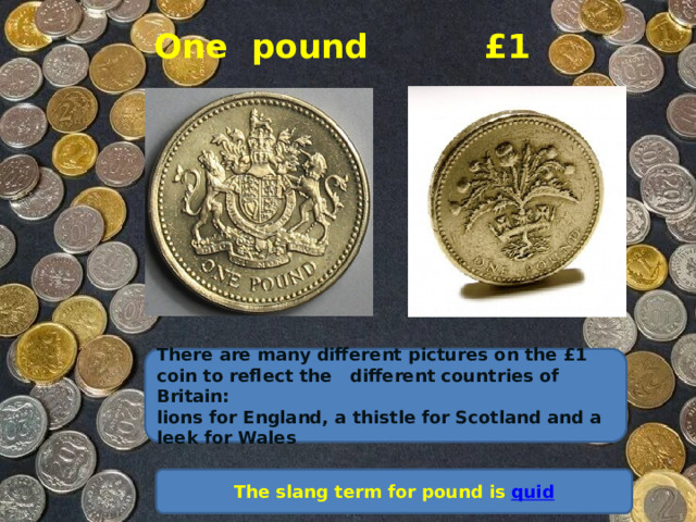 One pound £1    There are many different pictures on the £1 coin to reflect the different countries of Britain: lions for England, a thistle for Scotland and a leek for Wales The slang term for pound is   quid