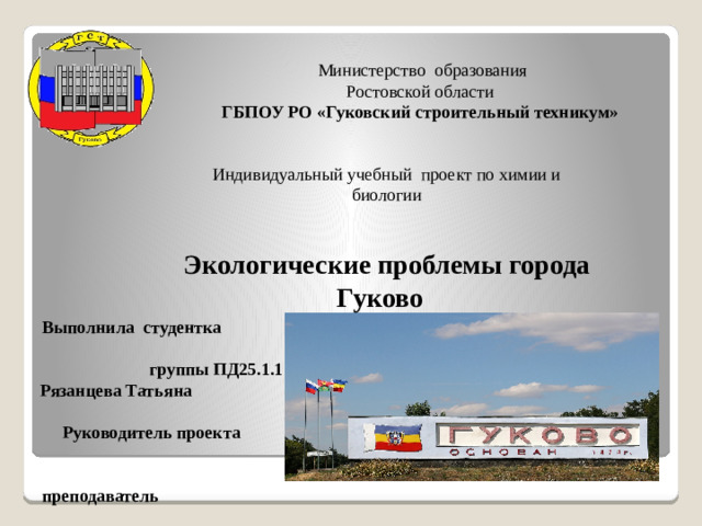 Министерство образования  Ростовской области ГБПОУ РО «Гуковский строительный техникум» Индивидуальный учебный проект по химии и биологии Экологические проблемы города Гуково Выполнила студентка группы ПД25.1.1 Рязанцева Татьяна Руководитель проекта преподаватель Кранцевич Е.Ф.