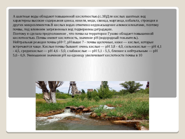 А шахтные воды обладают повышенной кислотностью.(с.38)Для кислых шахтных вод характерны высокие содержания цинка, никеля, меди, свинца, марганца, кобальта, стронция и других микроэлементов.В кислых водах отмечено недонасыщение алюмосиликатами, поэтому почвы, под влиянием загрязненных вод подвержены деградации. Поэтому я сделала предположение , что почва на территории Гуково обладает повышенной кислотностью. Почвы имеют кислотность, значение рН (водородный показатель). Нейтральная реакция почвы рН=7, рН выше 7 - почвы щелочные, ниже — кислые, которые встречаются чаще. Кислые почвы бывают: очень кислые — рН 3,8 - 4,0, сильнокислые — рН 4,1 - 4,5, среднекислые — рН 4,6 - 5,0, слабокислые — рН 5,1 - 5,5, близкие к нейтральным — рН 5,6 - 6,9. Уменьшение значения pH на единицу увеличивает кислотности почвы в 10