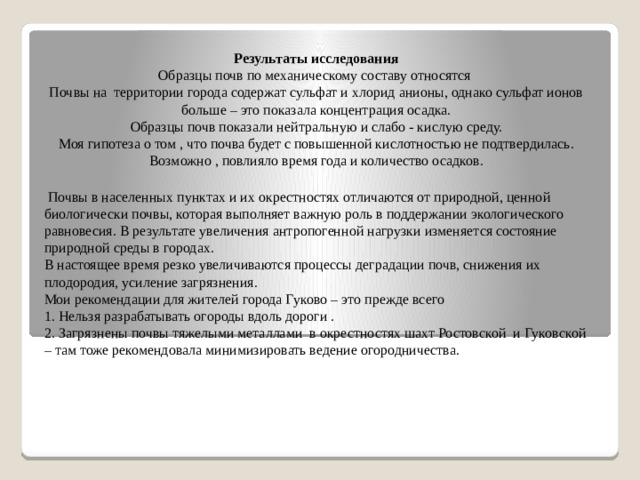 Результаты исследования Образцы почв по механическому составу относятся Почвы на территории города содержат сульфат и хлорид анионы, однако сульфат ионов больше – это показала концентрация осадка. Образцы почв показали нейтральную и слабо - кислую среду. Моя гипотеза о том , что почва будет с повышенной кислотностью не подтвердилась. Возможно , повлияло время года и количество осадков.  Почвы в населенных пунктах и их окрестностях отличаются от природной, ценной биологически почвы, которая выполняет важную роль в поддержании экологического равновесия. В результате увеличения антропогенной нагрузки изменяется состояние природной среды в городах. В настоящее время резко увеличиваются процессы деградации почв, снижения их плодородия, усиление загрязнения. Мои рекомендации для жителей города Гуково – это прежде всего 1. Нельзя разрабатывать огороды вдоль дороги . 2. Загрязнены почвы тяжелыми металлами в окрестностях шахт Ростовской и Гуковской – там тоже рекомендовала минимизировать ведение огородничества.