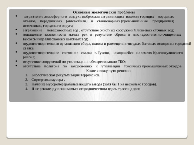 Основные экологические проблемы   загрязнение атмосферного  воздуха выбросами загрязняющих  веществ горящих    породных    отвалов,    передвижных    (автомобили)    и    стационарных (промышленные     предприятия)     источников, городского округа; загрязнение     поверхностных вод , отсутствие очистных сооружений ливневых сточных вод; повышение   засоленности   малых   рек   в   результате   сброса   в   них недостаточно очищенных высокоминерализованных шахтных вод; неудовлетворительная организация сбора, вывоза и размещения твердых бытовых отходов на городской свалке; неудовлетворительное   состояние   свалки   г. Гуково,   находящейся   на землях Красносулинского района; отсутствие сооружений по утилизации и обезвреживанию ТБО; отсутствие    полигона    по    захоронению    и    утилизации    токсичных промышленных отходов. Какие я вижу пути решения