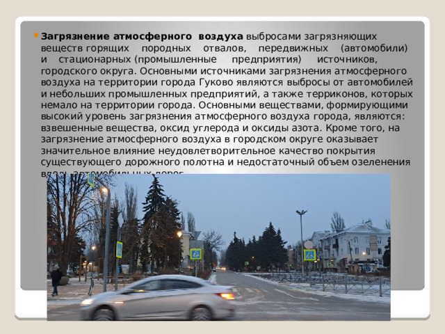 Загрязнение атмосферного  воздуха выбросами загрязняющих  веществ горящих    породных    отвалов,    передвижных    (автомобили)    и    стационарных (промышленные     предприятия)     источников, городского округа. Основными источниками загрязнения атмосферного воздуха на территории города Гуково являются выбросы от автомобилей и небольших промышленных предприятий, а также терриконов, которых немало на территории города. Основными веществами, формирующими высокий уровень загрязнения атмосферного воздуха города, являются: взвешенные вещества, оксид углерода и оксиды азота. Кроме того, на загрязнение атмосферного воздуха в городском округе оказывает значительное влияние неудовлетворительное качество покрытия существующего дорожного полотна и недостаточный объем озеленения вдоль автомобильных дорог
