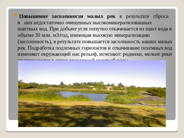 Повышение   засоленности   малых   рек    в   результате   сброса   в   них недостаточно очищенных высокоминерализованных шахтных вод. При добыче угля попутно откачивается из шахт вода в объеме 30 млн. м3/год, имеющая высокую минерализацию (засоленность), в результате повышается засоленность наших малых рек. Подработка подземных горизонтов и откачивание поземных вод изменяют окружающий нас рельеф, исчезают: родники, мелкие реки превращаются в стоки засоленной шахтной воды.