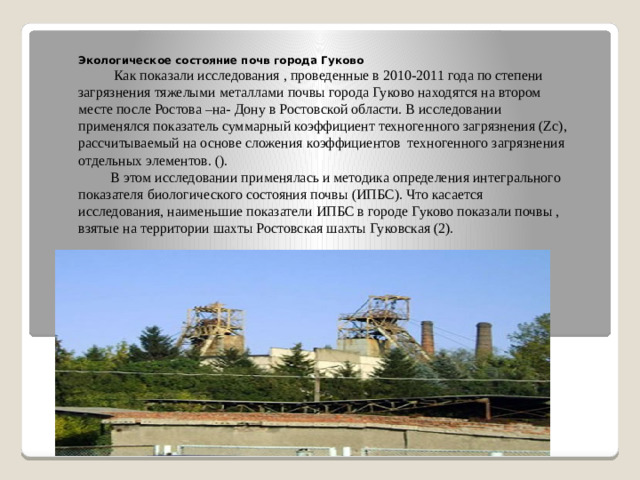Экологическое состояние почв города Гуково   Как показали исследования , проведенные в 2010-2011 года по степени загрязнения тяжелыми металлами почвы города Гуково находятся на втором месте после Ростова –на- Дону в Ростовской области. В исследовании применялся показатель суммарный коэффициент техногенного загрязнения (Zc), рассчитываемый на основе сложения коэффициентов техногенного загрязнения отдельных элементов. ().  В этом исследовании применялась и методика определения интегрального показателя биологического состояния почвы (ИПБС). Что касается исследования, наименьшие показатели ИПБС в городе Гуково показали почвы , взятые на территории шахты Ростовская шахты Гуковская (2).