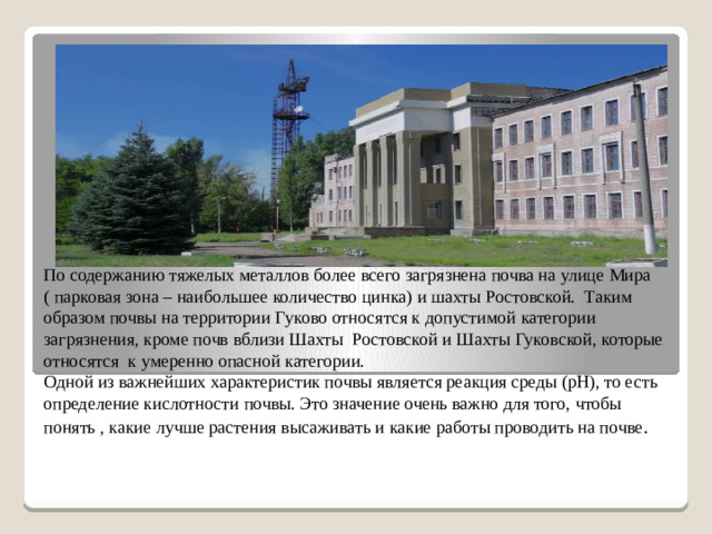 По содержанию тяжелых металлов более всего загрязнена почва на улице Мира ( парковая зона – наибольшее количество цинка) и шахты Ростовской. Таким образом почвы на территории Гуково относятся к допустимой категории загрязнения, кроме почв вблизи Шахты Ростовской и Шахты Гуковской, которые относятся к умеренно опасной категории.  Одной из важнейших характеристик почвы является реакция среды (рН), то есть определение кислотности почвы. Это значение очень важно для того, чтобы понять , какие лучше растения высаживать и какие работы проводить на почве .