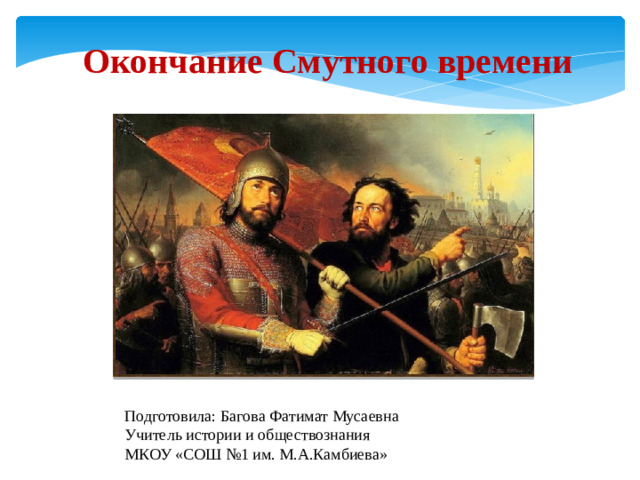 Подготовила: Багова Фатимат Мусаевна Учитель истории и обществознания МКОУ «СОШ №1 им. М.А.Камбиева» Окончание Смутного времени