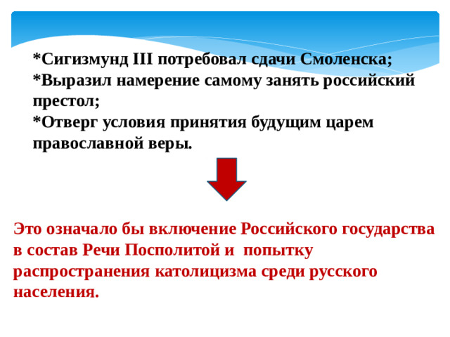 *Сигизмунд III потребовал сдачи Смоленска; *Выразил намерение самому занять российский престол; *Отверг условия принятия будущим царем православной веры. Это означало бы включение Российского государства в состав Речи Посполитой и попытку распространения католицизма среди русского населения.