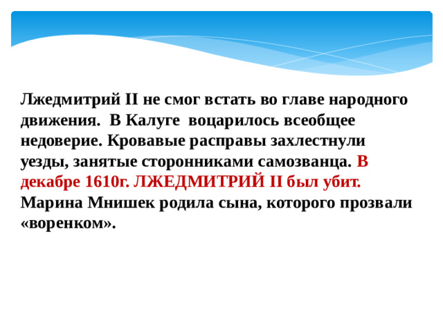 Лжедмитрий II не смог встать во главе народного движения. В Калуге воцарилось всеобщее недоверие. Кровавые расправы захлестнули уезды, занятые сторонниками самозванца. В декабре 1610г. ЛЖЕДМИТРИЙ II был убит. Марина Мнишек родила сына, которого прозвали «воренком».
