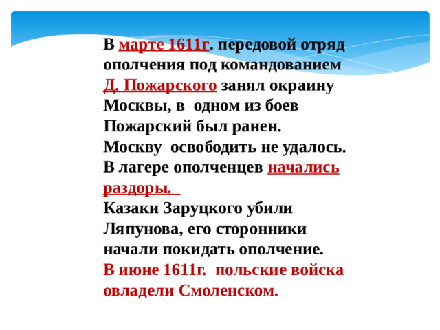 В марте 1611г . передовой отряд ополчения под командованием Д. Пожарского занял окраину Москвы, в одном из боев Пожарский был ранен. Москву освободить не удалось. В лагере ополченцев начались раздоры. Казаки Заруцкого убили Ляпунова, его сторонники начали покидать ополчение. В июне 1611г. польские войска овладели Смоленском.