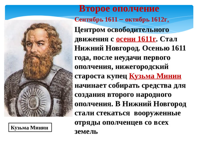 Второе ополчение Сентябрь 1611 – октябрь 1612г . Центром освободительного движения с осени 1611г . Стал Нижний Новгород. Осенью 1611 года, после неудачи первого ополчения, нижегородский староста купец Кузьма Минин начинает собирать средства для создания второго народного ополчения. В Нижний Новгород стали стекаться вооруженные отряды ополченцев со всех земель Кузьма Минин