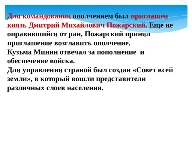 Для командования ополчением был приглашен князь Дмитрий Михайлович Пожарский . Еще не оправившийся от ран, Пожарский принял приглашение возглавить ополчение. Кузьма Минин отвечал за пополнение и обеспечение войска. Для управления страной был создан «Совет всей земли», в который вошли представители различных слоев населения.