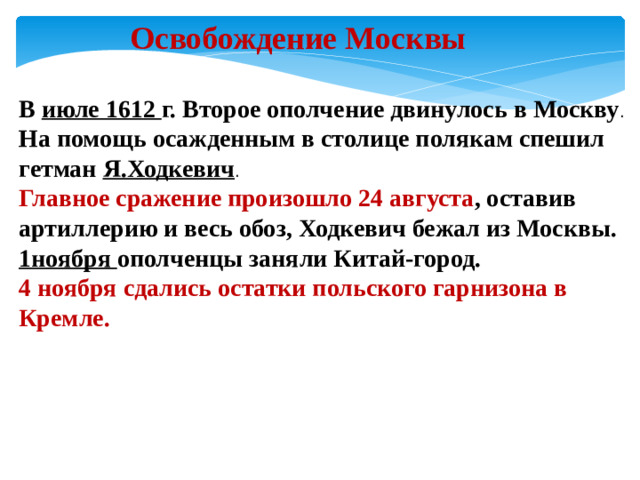Освобождение Москвы В июле 1612 г. Второе ополчение двинулось в Москву . На помощь осажденным в столице полякам спешил гетман Я.Ходкевич . Главное сражение произошло 24 августа , оставив артиллерию и весь обоз, Ходкевич бежал из Москвы. 1ноября ополченцы заняли Китай-город. 4 ноября сдались остатки польского гарнизона в Кремле.