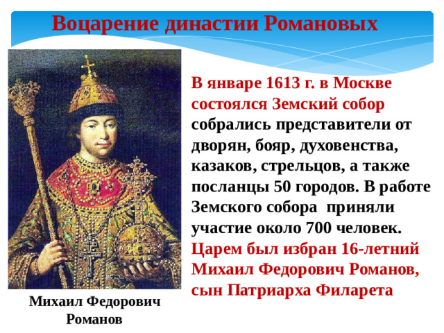 Воцарение династии Романовых В январе 1613 г. в Москве состоялся Земский собор собрались представители от дворян, бояр, духовенства, казаков, стрельцов, а также посланцы 50 городов. В работе Земского собора приняли участие около 700 человек. Царем был избран 16-летний Михаил Федорович Романов, сын Патриарха Филарета Михаил Федорович Романов