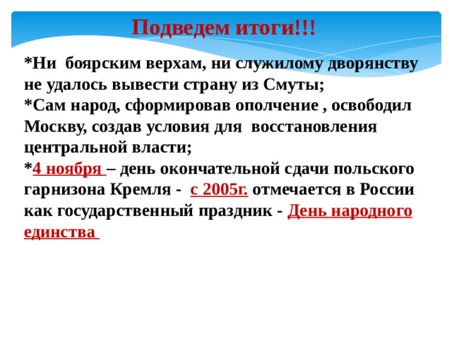 Подведем итоги!!! *Ни боярским верхам, ни служилому дворянству не удалось вывести страну из Смуты; *Сам народ, сформировав ополчение , освободил Москву, создав условия для восстановления центральной власти; * 4 ноября – день окончательной сдачи польского гарнизона Кремля - с 2005г. отмечается в России как государственный праздник - День народного единства