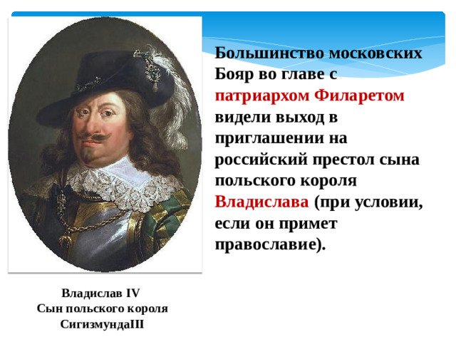 Большинство московских Бояр во главе с патриархом Филаретом видели выход в приглашении на российский престол сына польского короля Владислава (при условии, если он примет православие). Владислав IV Сын польского короля СигизмундаIII