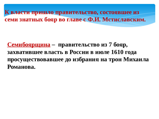 К власти пришло правительство, состоявшее из семи знатных бояр во главе с Ф.И. Мстиславским. Семибоярщина – правительство из 7 бояр, захватившее власть в России в июле 1610 года просуществовавшее до избрания на трон Михаила Романова.