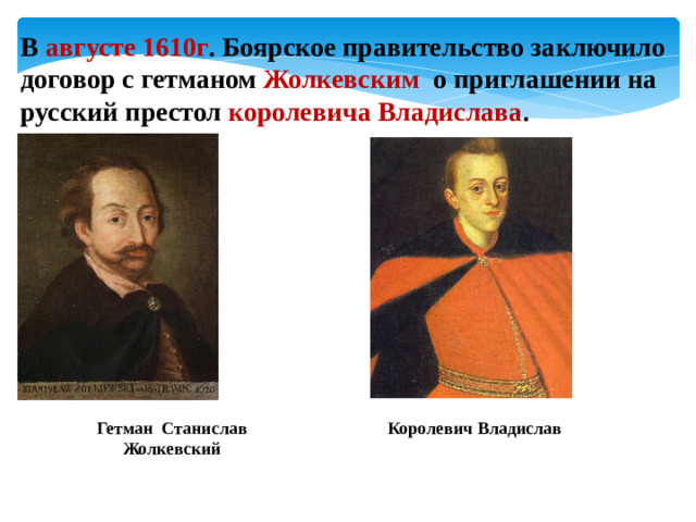В августе 1610г . Боярское правительство заключило договор с гетманом Жолкевским о приглашении на русский престол королевича Владислава . Гетман Станислав Жолкевский Королевич Владислав