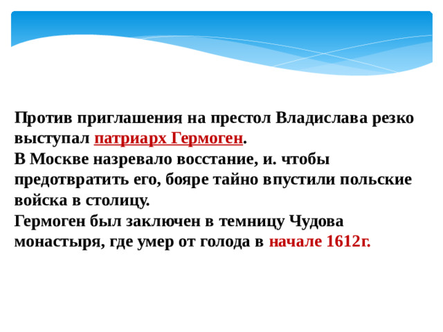 Против приглашения на престол Владислава резко выступал патриарх Гермоген . В Москве назревало восстание, и. чтобы предотвратить его, бояре тайно впустили польские войска в столицу. Гермоген был заключен в темницу Чудова монастыря, где умер от голода в начале 1612г.