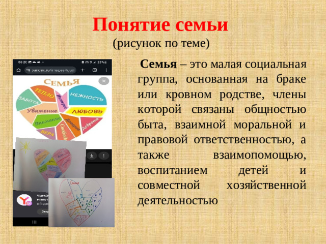 Понятие семьи   (рисунок по теме)  Семья – это малая социальная группа, основанная на браке или кровном родстве, члены которой связаны общностью быта, взаимной моральной и правовой ответственностью, а также взаимопомощью, воспитанием детей и совместной хозяйственной деятельностью