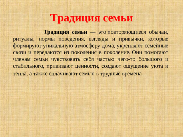 Традиция семьи  Традиция семьи — это повторяющиеся обычаи, ритуалы, нормы поведения, взгляды и привычки, которые формируют уникальную атмосферу дома, укрепляют семейные связи и передаются из поколения в поколение. Они помогают членам семьи чувствовать себя частью чего-то большого и стабильного, прививают ценности, создают ощущение уюта и тепла, а также сплачивают семью в трудные времена  