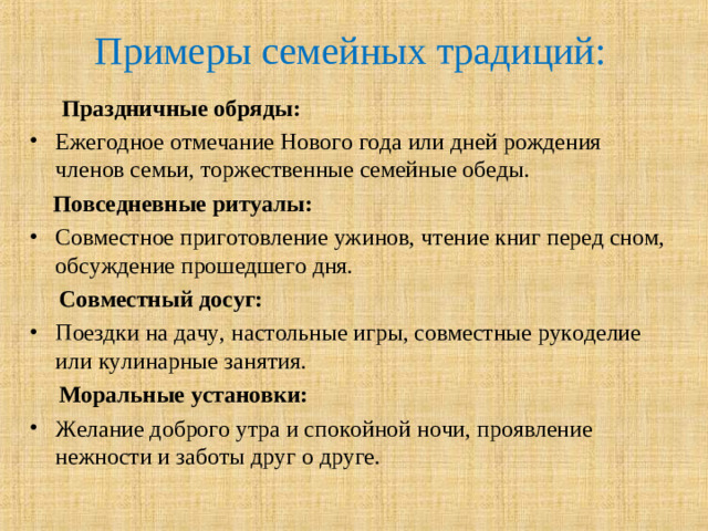 Примеры семейных традиций:    Праздничные обряды:   Ежегодное отмечание Нового года или дней рождения членов семьи, торжественные семейные обеды.   Повседневные ритуалы:   Совместное приготовление ужинов, чтение книг перед сном, обсуждение прошедшего дня.   Совместный досуг:   Поездки на дачу, настольные игры, совместные рукоделие или кулинарные занятия.   Моральные установки:  