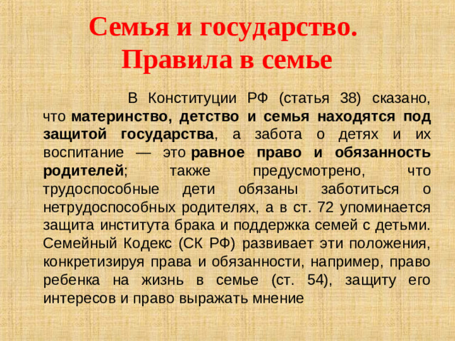 Семья и государство.  Правила в семье  В Конституции РФ (статья 38) сказано, что  материнство, детство и семья находятся под защитой государства , а забота о детях и их воспитание — это  равное право и обязанность родителей ; также предусмотрено, что трудоспособные дети обязаны заботиться о нетрудоспособных родителях, а в ст. 72 упоминается защита института брака и поддержка семей с детьми. Семейный Кодекс (СК РФ) развивает эти положения, конкретизируя права и обязанности, например, право ребенка на жизнь в семье (ст. 54), защиту его интересов и право выражать мнение