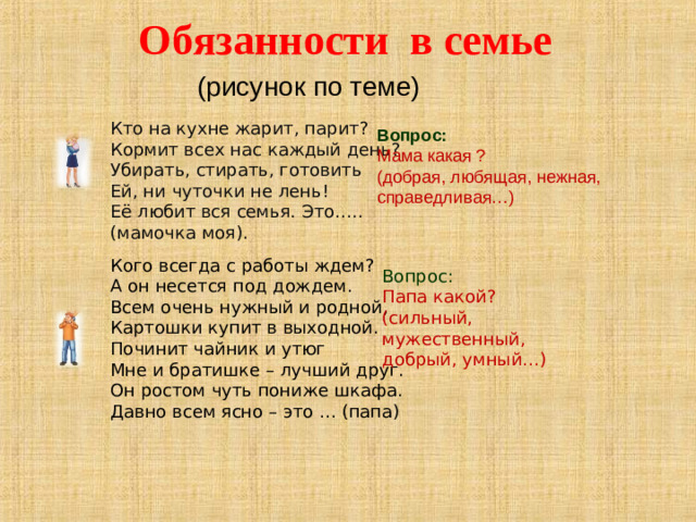 Обязанности в семье   (рисунок по теме) Кто на кухне жарит, парит?  Кормит всех нас каждый день?  Убирать, стирать, готовить  Ей, ни чуточки не лень!  Её любит вся семья. Это….. (мамочка моя). Вопрос: Мама какая ? (добрая, любящая, нежная, справедливая…)   Кого всегда с работы ждем?  А он несется под дождем.  Всем очень нужный и родной,  Картошки купит в выходной.  Починит чайник и утюг  Мне и братишке – лучший друг.  Он ростом чуть пониже шкафа.  Давно всем ясно – это … (папа) Вопрос: Папа какой? (сильный, мужественный, добрый, умный…)