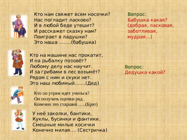 Кто нам свяжет всем носочки?  Нас погладит ласково?  И в любой беде утешит?  И расскажет сказку нам?  Поиграет в ладушки?  Это наша ……..(бабушка) Вопрос: Бабушка какая? (добрая, ласковая, заботливая, мудрая…) Кто на машине нас прокатит,  И на рыбалку позовёт?  Любому делу нас научит.  И за грибами в лес возьмёт?  Рядом с ним и скуки нет.  Это наш любимый…….(Дед) Вопрос: Дедушка какой? Кто по утрам идет учиться?  Он получать оценки рад.  Конечно это старший …..(Брат) У неё заколки, бантики,  Куклы, бусинки и фантики.  Смешные милые косички  Конечно милая…. (Сестричка)