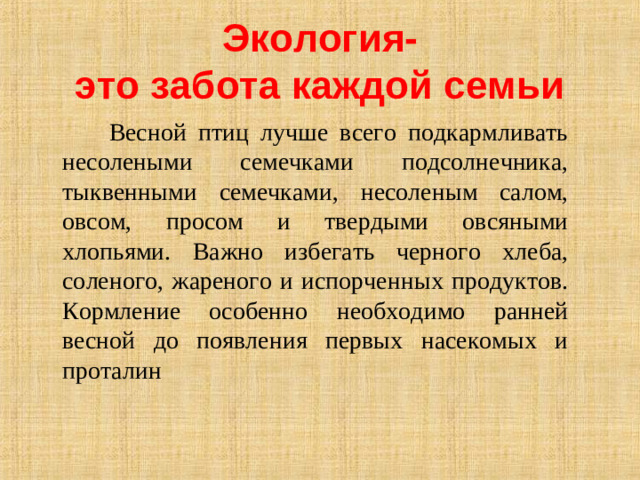 Экология-  это забота каждой семьи  Весной птиц лучше всего подкармливать несолеными семечками подсолнечника, тыквенными семечками, несоленым салом, овсом, просом и твердыми овсяными хлопьями. Важно избегать черного хлеба, соленого, жареного и испорченных продуктов. Кормление особенно необходимо ранней весной до появления первых насекомых и проталин