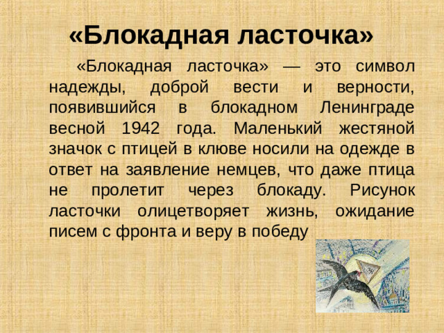 «Блокадная ласточка»  «Блокадная ласточка» — это символ надежды, доброй вести и верности, появившийся в блокадном Ленинграде весной 1942 года. Маленький жестяной значок с птицей в клюве носили на одежде в ответ на заявление немцев, что даже птица не пролетит через блокаду. Рисунок ласточки олицетворяет жизнь, ожидание писем с фронта и веру в победу