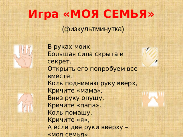 Игра «МОЯ СЕМЬЯ»   (физкультминутка)  В руках моих Большая сила скрыта и секрет.  Открыть его попробуем все вместе.  Коль поднимаю руку вверх, Кричите «мама»,  Вниз руку опущу, Кричите «папа».  Коль помашу, Кричите «я»,  А если две руки вверху – «моя семья»  