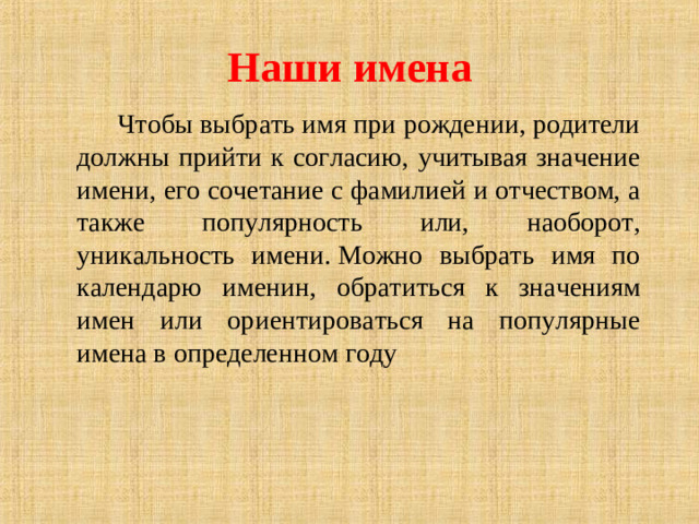 Наши имена  Чтобы выбрать имя при рождении, родители должны прийти к согласию, учитывая значение имени, его сочетание с фамилией и отчеством, а также популярность или, наоборот, уникальность имени. Можно выбрать имя по календарю именин, обратиться к значениям имен или ориентироваться на популярные имена в определенном году