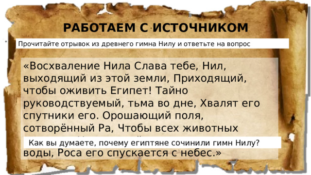 РАБОТАЕМ С ИСТОЧНИКОМ Прочитайте отрывок из древнего гимна Нилу и ответьте на вопрос «Восхваление Нила Слава тебе, Нил, выходящий из этой земли, Приходящий, чтобы оживить Египет! Тайно руководствуемый, тьма во дне, Хвалят его спутники его. Орошающий поля, сотворённый Ра, Чтобы всех животных оживить. Напояющий пустыню далеко от воды, Роса его спускается с небес.»  Как вы думаете, почему египтяне сочинили гимн Нилу?