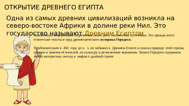ОТКРЫТИЕ ДРЕВНЕГО ЕГИПТА Одна из самых древних цивилизаций возникла на северо-востоке Африки в долине реки Нил. Это государство называют Древним Египтом Важнейшую информацию о Древнем Египте дают письменные источники. Это прежде всего египетские тексты и труд древнегреческого историка Геродота. Приблизительно в  450  году до н.  э. он побывал в  Древнем Египте и описал природу этой страны, обычаи и занятия её жителей, их культуру и религиозные верования. Записи Геродота содержали много интересных легенд и  мифов о далёкой стране
