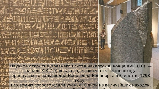 Научное открытие Древнего Египта началось в  конце XVIII (18)  — начале XIX (19) века в ходе завоевательного похода французского полководца Наполеона Бонапарта в Египет в  1798  году. Его армию сопровождали учёные. Одной из величайших находок, сделанных ими, был Розеттский камень. Надписи на камне позволили впоследствии расшифровать египетскую письменность.