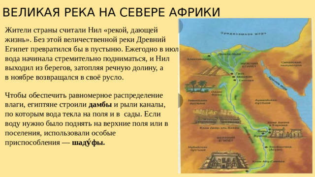 ВЕЛИКАЯ РЕКА НА СЕВЕРЕ АФРИКИ Жители страны считали Нил «рекой, дающей жизнь». Без этой величественной реки Древний Египет превратился бы в пустыню. Ежегодно в июле вода начинала стремительно подниматься, и Нил выходил из берегов, затопляя речную долину, а в ноябре возвращался в своё русло. Чтобы обеспечить равномерное распределение влаги, египтяне строили дамбы и рыли каналы, по которым вода текла на поля и в  сады. Если воду нужно было поднять на верхние поля или в  поселения, использовали особые приспособления — шаду́фы.