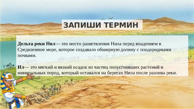 ЗАПИШИ ТЕРМИН  Дельта реки Нил — это место разветвления Нила перед впадением в Средиземное море, которое создавало обширную долину с плодородными почвами. Ил — это мягкий и вязкий осадок из частиц полусгнивших растений и минеральных пород, который оставался на берегах Нила после разлива реки.