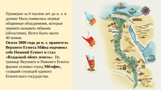 Примерно за 4 тысячи лет до н. э. в долине Нила появились первые общинные объединения, которые принято называть но́мами (областями). Всего было около 40 номов. Около 3000 года до н. э. правитель Верхнего Египта Ми́на подчинил себе Нижний Египет и стал «Владыкой обеих земель» . На границе Верхнего и Нижнего Египта фараон основал город Ме́мфис, ставший столицей единого Египетского государства.