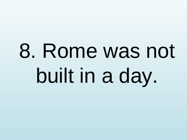 8. Rome was not built in a day.