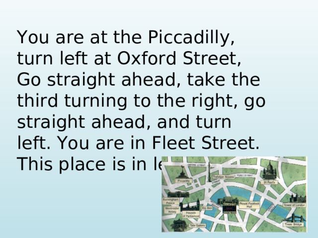 You are at the Piccadilly, turn left at Oxford Street, Go straight ahead, take the third turning to the right, go straight ahead, and turn left. You are in Fleet Street. This place is in left of you.
