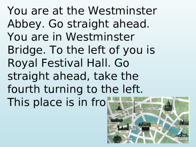 You are at the Westminster Abbey. Go straight ahead. You are in Westminster Bridge. To the left of you is Royal Festival Hall. Go straight ahead, take the fourth turning to the left. This place is in front of you.