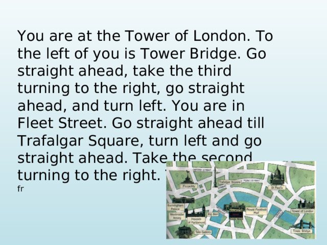 You are at the Tower of London. To the left of you is Tower Bridge. Go straight ahead, take the third turning to the right, go straight ahead, and turn left. You are in Fleet Street. Go straight ahead till Trafalgar Square, turn left and go straight ahead. Take the second turning to the right. This place is in fr