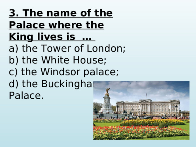 3. The name of the Palace where the King lives is …  a) the Tower of London; b) the White House; c) the Windsor palace; d) the Buckingham Palace.