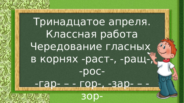 Тринадцатое апреля. Классная работа Чередование гласных в корнях -раст-, -ращ-, -рос- -гар- – - гор-, -зар- – - зор-