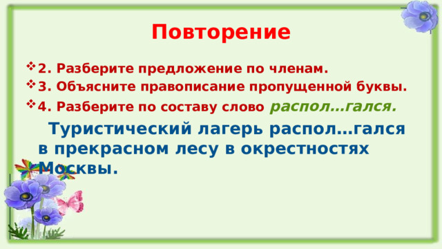 Повторение 2. Разберите предложение по членам. 3. Объясните правописание пропущенной буквы. 4. Разберите по составу слово распол…гался.  Туристический лагерь распол…гался в прекрасном лесу в окрестностях Москвы.